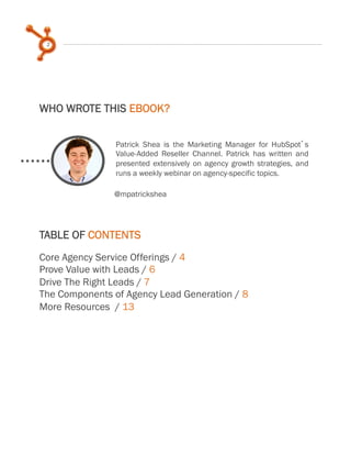 2
WHO WROTE THIS EBOOK?
Core Agency Service Offerings / 4
Prove Value with Leads / 6
Drive The Right Leads / 7
The Components of Agency Lead Generation / 8
More Resources / 13
TABLE OF CONTENTS
Patrick Shea is the Marketing Manager for HubSpot s
Value-Added Reseller Channel. Patrick has written and
presented extensively on agency growth strategies, and
runs a weekly webinar on agency-specific topics.
@mpatrickshea
 