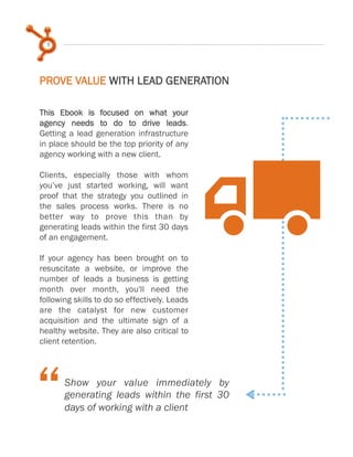 5
This Ebook is focused on what your
agency needs to do to drive leads.
Getting a lead generation infrastructure
in place should be the top priority of any
agency working with a new client.
Clients, especially those with whom
you’ve just started working, will want
proof that the strategy you outlined in
the sales process works. There is no
better way to prove this than by
generating leads within the first 30 days
of an engagement.
If your agency has been brought on to
resuscitate a website, or improve the
number of leads a business is getting
month over month, you'll need the
following skills to do so effectively. Leads
are the catalyst for new customer
acquisition and the ultimate sign of a
healthy website. They are also critical to
client retention.
X
Show your value immediately by
generating leads within the first 30
days of working with a client
PROVE VALUE WITH LEAD GENERATION
 