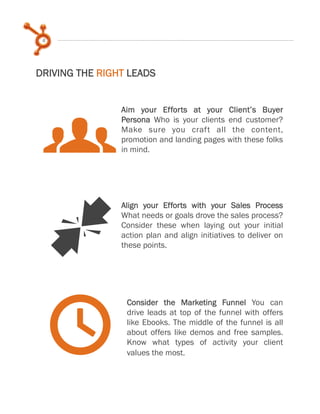 6
DRIVING THE RIGHT LEADS
Align your Efforts with your Sales Process
What needs or goals drove the sales process?
Consider these when laying out your initial
action plan and align initiatives to deliver on
these points.
Consider the Marketing Funnel You can
drive leads at top of the funnel with offers
like Ebooks. The middle of the funnel is all
about offers like demos and free samples.
Know what types of activity your client
values the most.
g
J
t
Aim your Efforts at your Client’s Buyer
Persona Who is your clients end customer?
Make sure you craft all the content,
promotion and landing pages with these folks
in mind.
 