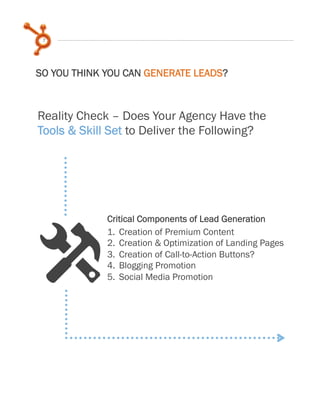 7
Reality Check – Does Your Agency Have the
Tools & Skill Set to Deliver the Following?
1.  Creation of Premium Content
2.  Creation & Optimization of Landing Pages
3.  Creation of Call-to-Action Buttons?
4.  Blogging Promotion
5.  Social Media Promotion
x
SO YOU THINK YOU CAN GENERATE LEADS?
Critical Components of Lead Generation
 