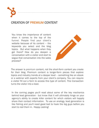 8
CREATION OF PREMIUM CONTENT
You know the importance of content
when it comes to the top of the
funnel. People find your client’s
website because of its content – the
keywords you select and the blog
topics. But what happens when they
get there? How do you deepen a
conversation with a visitor and start to
segue that conversation into the sales
process?
In the coming pages you'll read about some of the key mechanics
behind lead generation - but know that it will ultimately hinge on your
agency’s ability to create killer content for which visitors will happily
share their contact information. To use an analogy, lead generation is
like fishing and you'll need good bait to hook the big guys before you
start to reel them in. Happy casting!
pThe answer is premium content, not the short-form content you create
for their blog. Premium content is longer-form pieces that explore
topics and industry trends at a deeper level – something like an ebook
or a webinar with experts from your client’s company. You can require
a visitor fill out a form to access this type of content. This transaction
turns the visitor into a lead.
 