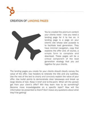 9
You've created the premium content
your clients need - now you need a
landing page for it to live on. A
landing page is a page on your
client's site whose sole purpose is
to facilitate lead generation. They
have minimal navigation, copy that
explains the offer and, of course, a
simple form to complete and
download. These pages will be a
critical component of the lead
generation strategy that you put
together for your clients.
CREATION OF LANDING PAGES
TThe landing pages you create for your clients should clearly convey the
value of the offer. Use headers to reiterate the title and any subtitles.
Use the rest of the text to clearly and concisely explain the value of your
offer. Use bullet points to demonstrate clear takeaways and break up
large blocks of text. Keep it brief and to-the-point. What will the person
get from your client’s offer? Will they learn how to do something?
Become more knowledgeable on a specific topic? How will the
information be presented to them? Don’t leave any questions about what
they’ll be getting!
 