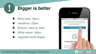 +
!
#mobilehangout @litmusapp @hubspot
Bigger is better
◉ Body copy: 16px+
◉ Headlines: 22px+
◉ Buttons: 44px by 44px
◉ White space: 40px+
◉ Tappable touch targets