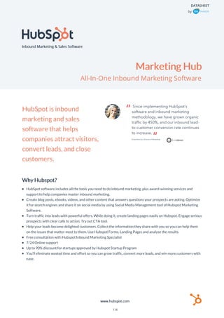 Inbound Marketing & Sales Software
DATASHEET
Marketing Hub
All-In-One Inbound Marketing Software
by
HubSpot is inbound
marketing and sales
software that helps
companies attract visitors,
convert leads, and close
customers.
Why Hubspot?
HubSpot software includes all the tools you need to do inbound marketing, plus award-winning services and
support to help companies master inbound marketing.
Create blog posts, ebooks, videos, and other content that answers questions your prospects are asking. Optimize
it for search engines and share it on social media by using Social Media Management tool of Hubspot Marketing
Software.
Turn traffic into leads with powerful offers. While doing it, create landing pages easily on Hubspot. Engage serious
prospects with clear calls to action. Try out CTA tool.
Help your leads become delighted customers. Collect the information they share with you so you can help them
on the issues that matter most to them. Use Hubspot Forms, Landing Pages and analyse the results.
Free consultation with Hubspot Inbound Marketing Specialist
7/24 Online support
Up to 90% discount for startups approved by Hubspot Startup Program
You’ll eliminate wasted time and effort so you can grow traffic, convert more leads, and win more customers with
ease.
www.hubspot.com
1/4
 