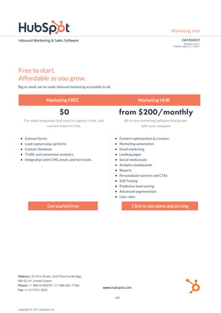 Marketing Hub
DATASHEET
Revision no: 01
Publish Date: 27.11.2017
Inbound Marketing & Sales Software
Free to start.
Affordable as you grow.
Big or small, we've made inbound marketing accessible to all.
Marketing FREE Marketing HUB
$0 from $200/monthly
For small companies that want to capture, track, and
convert leads for free.
All-in-one marketing software that grows
with your company
Contact forms
Lead capture pop-up forms
Contact database
Traffic and conversion analytics
Integration with CMS, email, and form tools
Content optimization & creation
Marketing automation
Email marketing
Landing pages
Social media tools
Analytics dashboards
Reports
Personalized content and CTAs
A/B Testing
Predictive lead scoring
Advanced segmentation
User roles
Get started free Click to see plans and pricing
Copyright © 2017 HubSpot, Inc.
Address: 25 First Street, 2nd FloorCambridge,
MA 02141 United States
Phone: +1 888 HUBSPOT (+1 888 482 7768)
Fax: +1 617 812 5820
www.hubspot.com
4/4
 