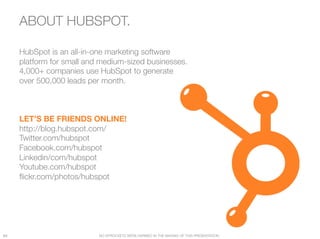 ABOUT HUBSPOT.                       




      HubSpot is an all-in-one marketing software
      platform for small and medium-sized businesses.
      4,000+ companies use HubSpot to generate "
      over 500,000 leads per month.



      LET’S BE FRIENDS ONLINE!
      http://blog.hubspot.com/
      Twitter.com/hubspot
      Facebook.com/hubspot
      Linkedin/com/hubspot
      Youtube.com/hubspot
      ﬂickr.com/photos/hubspot




64
                         NO SPROCKETS WERE HARMED IN THE MAKING OF THIS PRESENTATION.
 