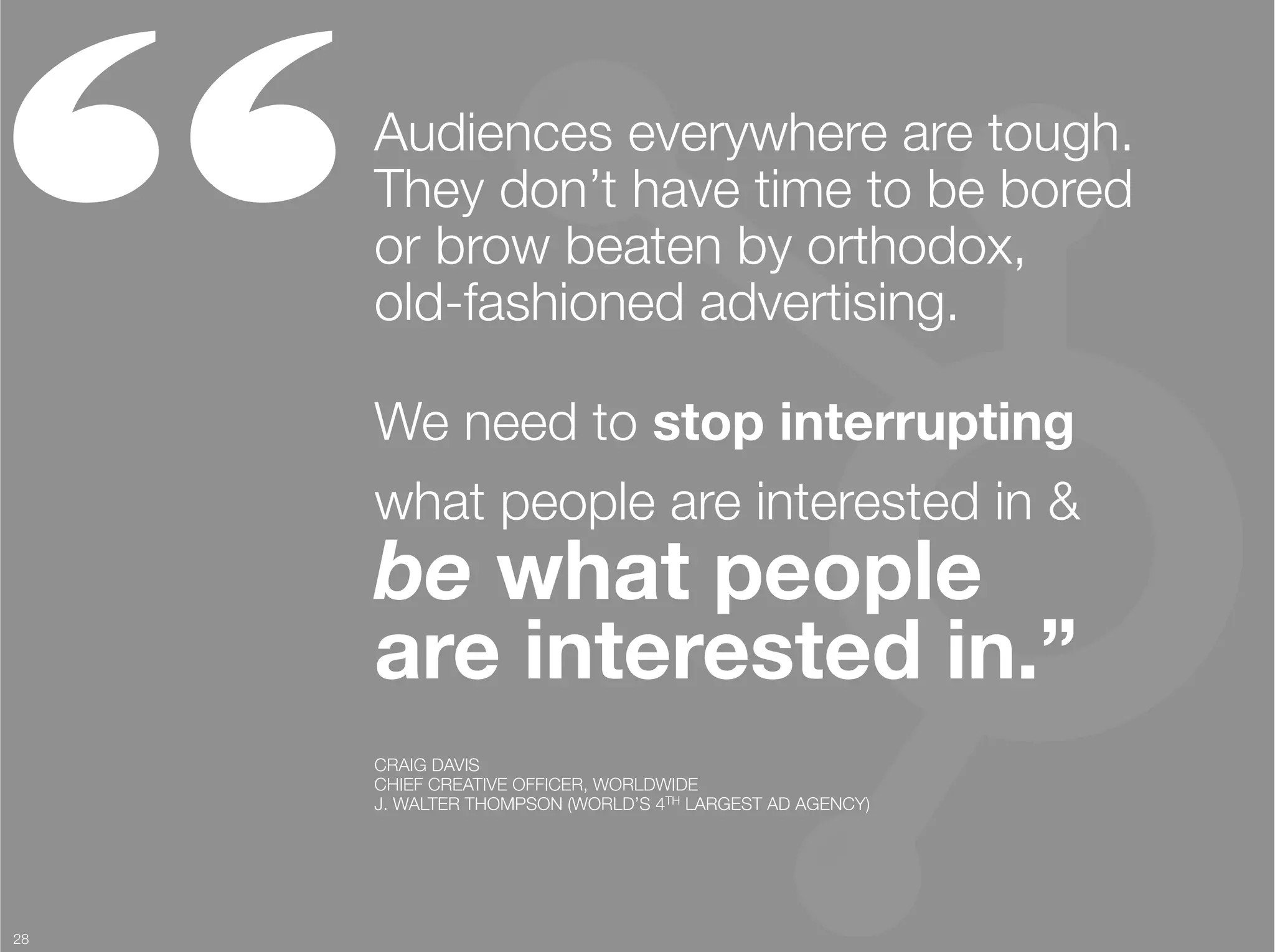 “     Audiences everywhere are tough.
      They don’t have time to be bored
      or brow beaten by orthodox, "
      old-fashioned advertising.

      We need to stop interrupting
      what people are interested in &"
      be what people "
      are interested in.” 
      CRAIG DAVIS
      CHIEF CREATIVE OFFICER, WORLDWIDE
      J. WALTER THOMPSON (WORLD’S 4TH LARGEST AD AGENCY)




28
 