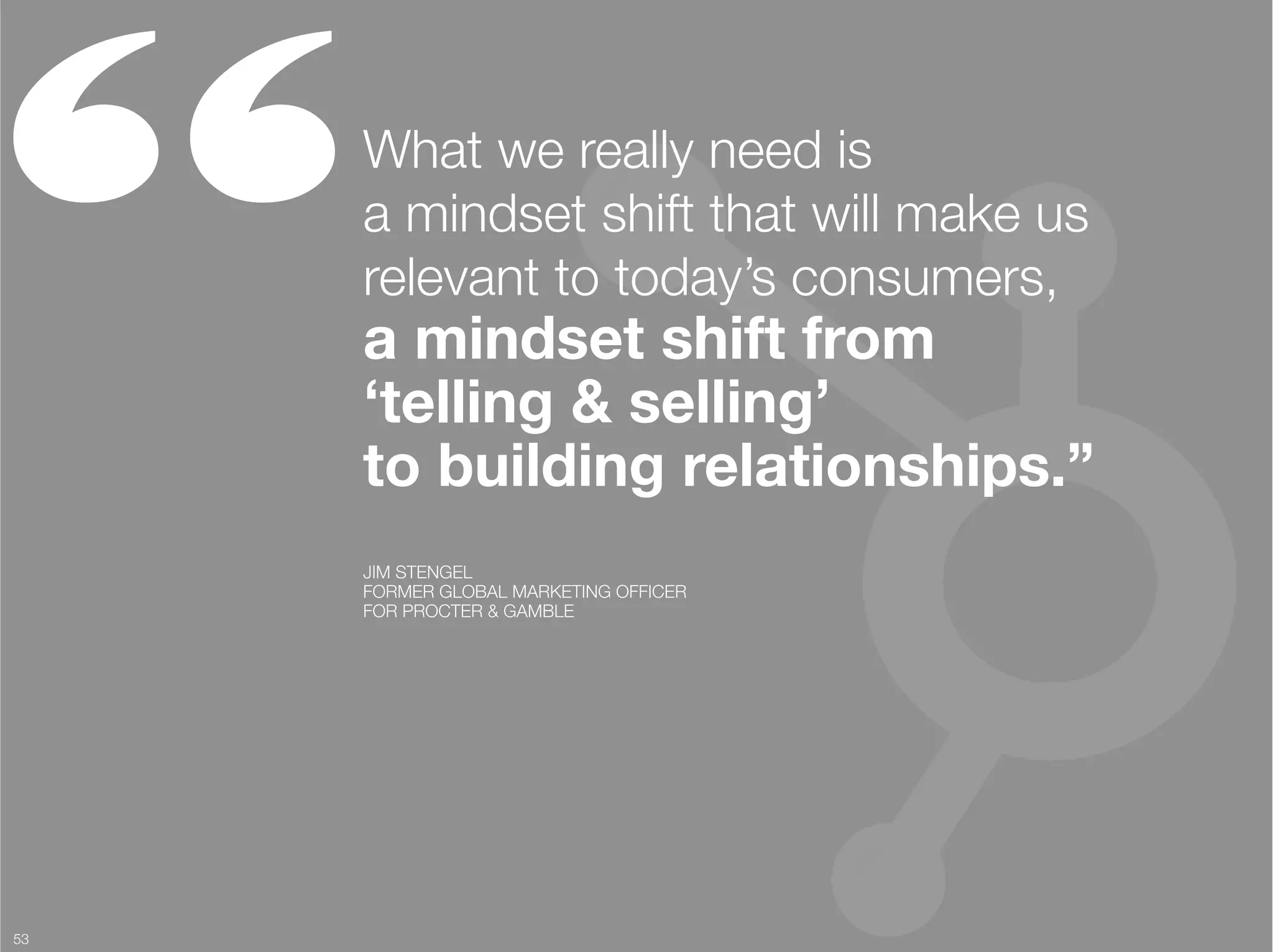 “     What we really need is "
      a mindset shift that will make us
      relevant to today’s consumers, "
      a mindset shift from "
      ‘telling & selling’ "
      to building relationships.”
      JIM STENGEL
      FORMER GLOBAL MARKETING OFFICER "
      FOR PROCTER & GAMBLE




53
 