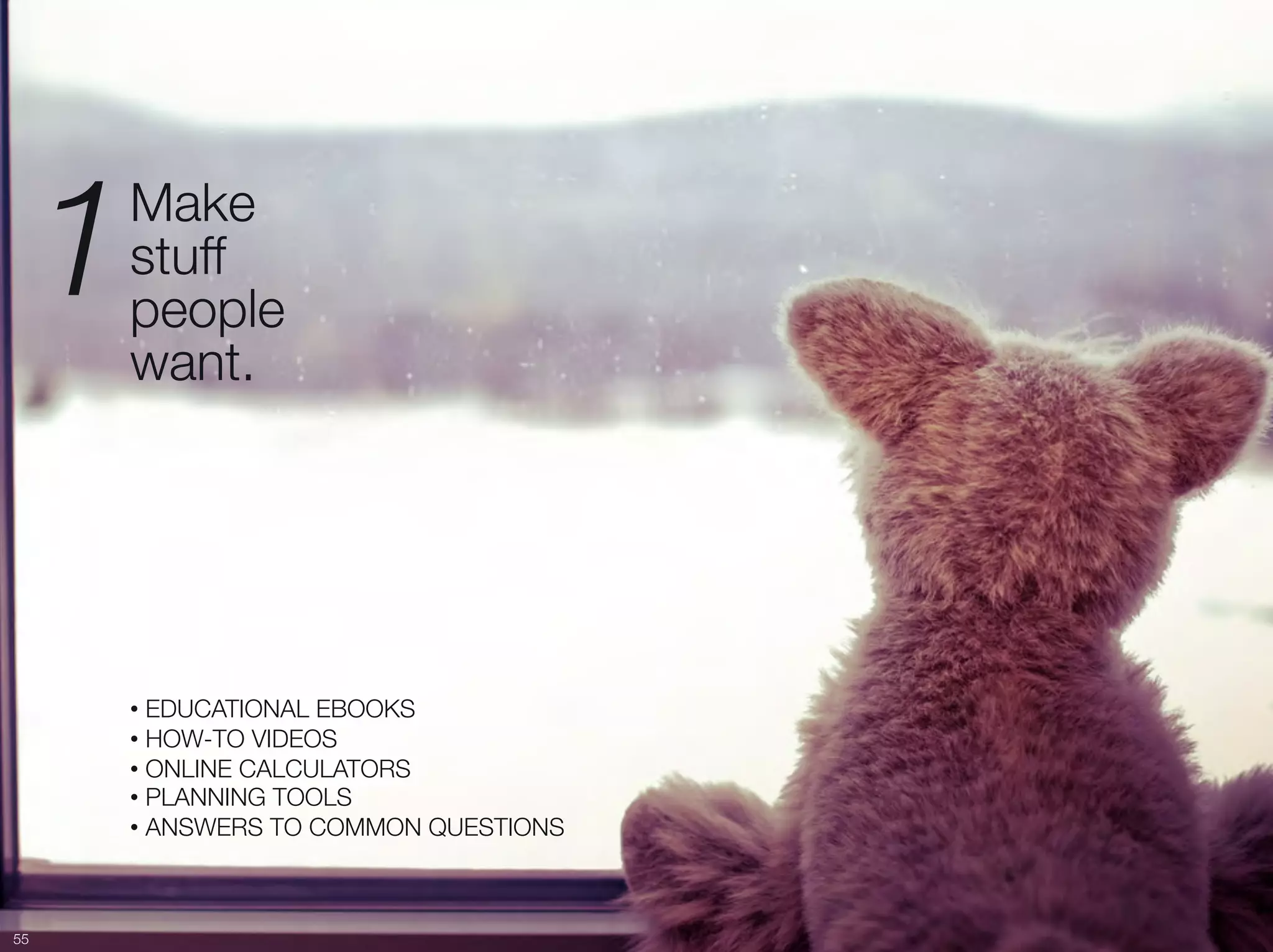 1   Make "
          stuff "
          people "
          want. 




          •  EDUCATIONAL EBOOKS
          •  HOW-TO VIDEOS
          •  ONLINE CALCULATORS
          •  PLANNING TOOLS
          •  ANSWERS TO COMMON QUESTIONS



55
 