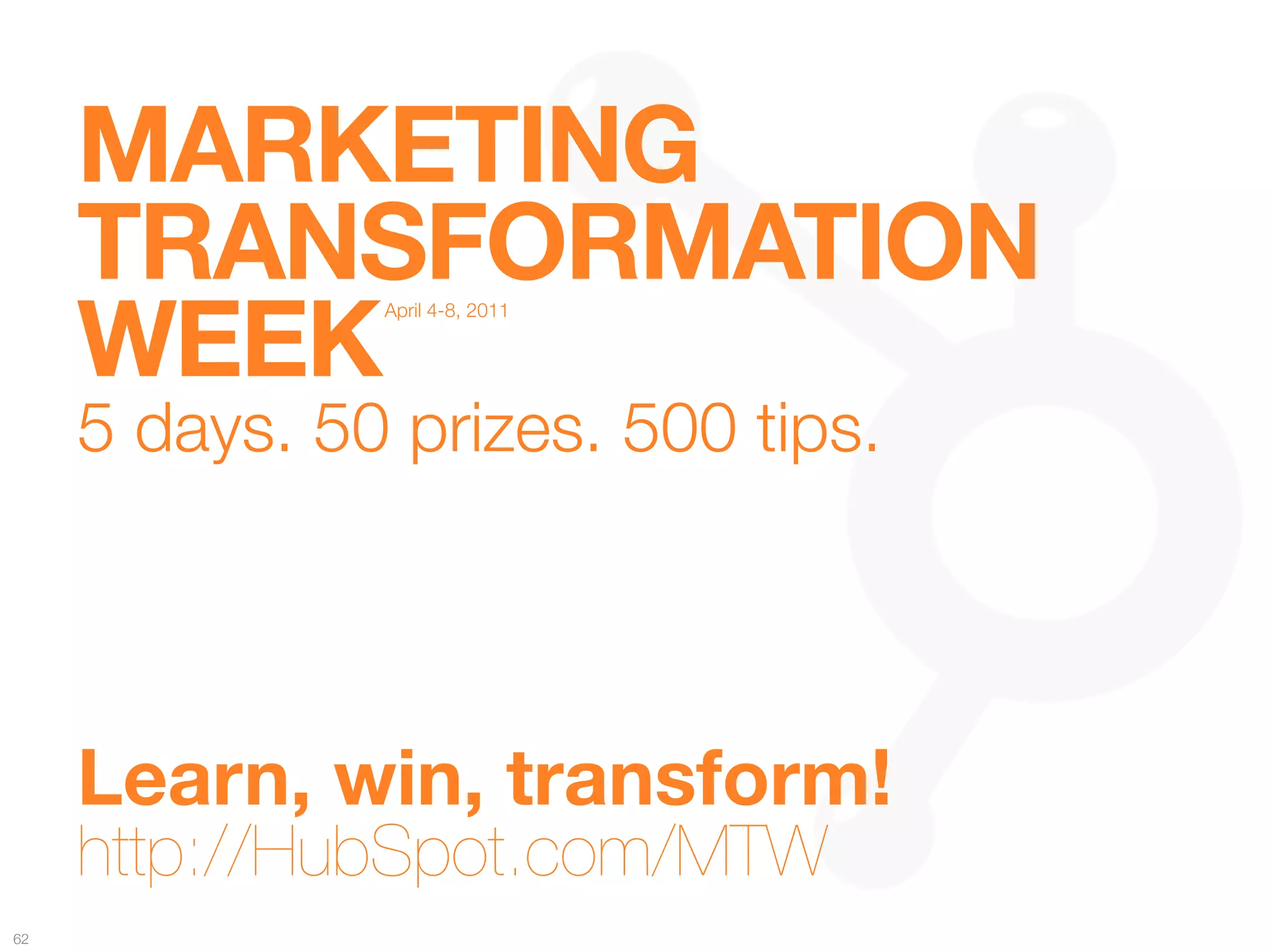 MARKETING "
      TRANSFORMATION "
      WEEK
                 April 4-8, 2011


                         
         
   
   
   


      5 days. 50 prizes. 500 tips."




      Learn, win, transform! 
      http://HubSpot.com/MTW
62
 
