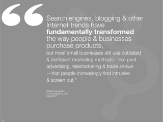 “     Search engines, blogging & other
      Internet trends have
      fundamentally transformed "
      the way people & businesses
      purchase products, "
      but most small businesses still use outdated "
      & inefﬁcient marketing methods—like print
      advertising, telemarketing & trade shows"
      —that people increasingly ﬁnd intrusive "
      & screen out."

      BRIAN HALLIGAN
      CO-FOUNDER & CEO
      HUBSPOT




18
 