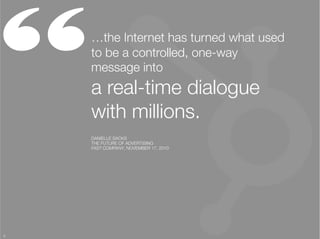 “    …the Internet has turned what used
     to be a controlled, one-way
     message into "
     a real-time dialogue
     with millions. 
     DANIELLE SACKS
     THE FUTURE OF ADVERTISING
     FAST COMPANY, NOVEMBER 17, 2010




3
 