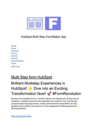 HubSpot Multi Step FormMaker App
Home
About
Features
Pricing
Demos
Contact
Documentation
Login
Start Free
Multi Step form HubSpot
Brilliant Multistep Experiences in
HubSpot! 🌟Dive into an Exciting
Transformation Now! 🚀#FormRevolution
Revamp Your HubSpot Forms: Transform Basics into Excitement! 🚀Dive into an
interactive, multistep adventure that captivates your audience. Our user-friendly
process breaks language barriers, making enhancements accessible to all. Say
goodbye to the ordinary and welcome a more engaging form-filling experience! ✨
#EnhanceWithUs"
Start Creating Free Now
 
