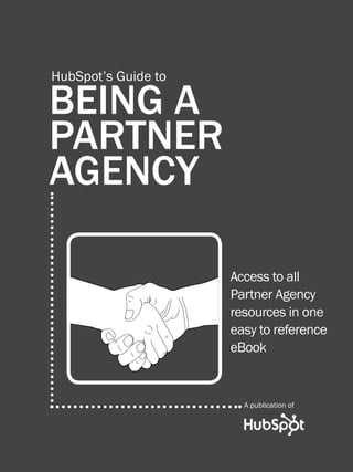 1                HUBSPOT’S PARTNER AGENCY GUIDE




          HubSpot’s Guide to

          BEING A
          PARTNER
          AGENCY

                                                    Access to all
                                                    Partner Agency
                                                    resources in one
                                                    easy to reference
                                                    eBook


                                                        A publication of




WWW.HUBSPOT.COM
 