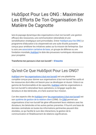 HubSpot Pour Les ONG : Maximiser
Les Efforts De Ton Organisation En
Matière De Cagnotte
Ians le paysage dynamique des organisations à but non lucratif, une gestion
efficace des ressources, une communication rationalisée et une
sensibilisation stratégique sont primordiales. Entrer HubSpot pour les ONG Le
programme d’éducation à la citoyenneté est une suite d’outils puissants
conçus pour améliorer les initiatives axées sur la mission de l’entreprise. Que
tu sois une association caritative de base, un groupe de défense ou une
fondation mondiale, HubSpot te dote des prouesses numériques nécessaires
pour prospérer.
Transforme ton parcours à but non lucratif – S’inscrire
Qu’est-Ce Que HubSpot Pour Les ONG?
HubSpot pour les organisations à but non lucratif est une plateforme
complète conçue pour donner aux organisations à but non lucratif les outils et
les ressources dont elles ont besoin pour se développer et réussir. Grâce à sa
gamme de fonctionnalités et de capacités, HubSpot aide les organisations à
but non lucratif à rationaliser leurs opérations, à s’engager auprès des
donateurs et des bénévoles, et à faire avancer leur mission.
L’un des aspects clés de HubSpot pour les organisations à but non lucratif est
son système de gestion de la relation client (CRM). Ce CRM permet aux
organisations à but non lucratif de gérer efficacement leurs relations avec les
donateurs, les bénévoles et les autres parties prenantes. Il fournit une base de
données centralisée où toutes les informations pertinentes peuvent être
stockées, ce qui facilite le suivi des interactions, la gestion de la
communication et l’établissement de relations significatives.
 