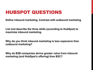 HUBSPOT QUESTIONS
Define inbound marketing. Contrast with outbound marketing
List and describe the three skills (according to HubSpot) to
maximize inbound marketing.
Why do you think inbound marketing is less expensive than
outbound marketing?
Why do B2B companies derive greater value from inbound
marketing (and HubSpot’s offering) than B2C?
 