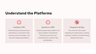 Understand the Platforms
HubSpot CRM
Marketing-focused powerhouse
specializing in automation, lead
nurturing, email campaigns, and
inbound marketing excellence.
Salesforce CRM
Enterprise-grade sales platform for
robust pipeline management,
forecasting accuracy, and
comprehensive customer data
centralization.
Integration Bridge
The connector that unifies
marketing and sales teams, creating
seamless workflows and eliminating
departmental silos.
 