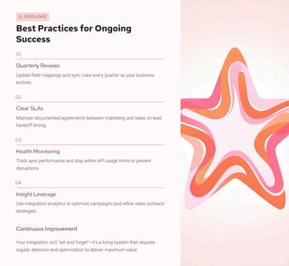 EXCELLENCE
Best Practices for Ongoing
Success
01
Quarterly Reviews
Update field mappings and sync rules every quarter as your business
evolves.
02
Clear SLAs
Maintain documented agreements between marketing and sales on lead
handoff timing.
03
Health Monitoring
Track sync performance and stay within API usage limits to prevent
disruptions.
04
Insight Leverage
Use integration analytics to optimize campaigns and refine sales outreach
strategies.
Continuous Improvement
Your integration isn't "set and forget"—it's a living system that requires
regular attention and optimization to deliver maximum value.
 