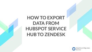 Help Desk Migration
Service
HOW TO EXPORT
DATA FROM
HUBSPOT SERVICE
HUB TO ZENDESK
 