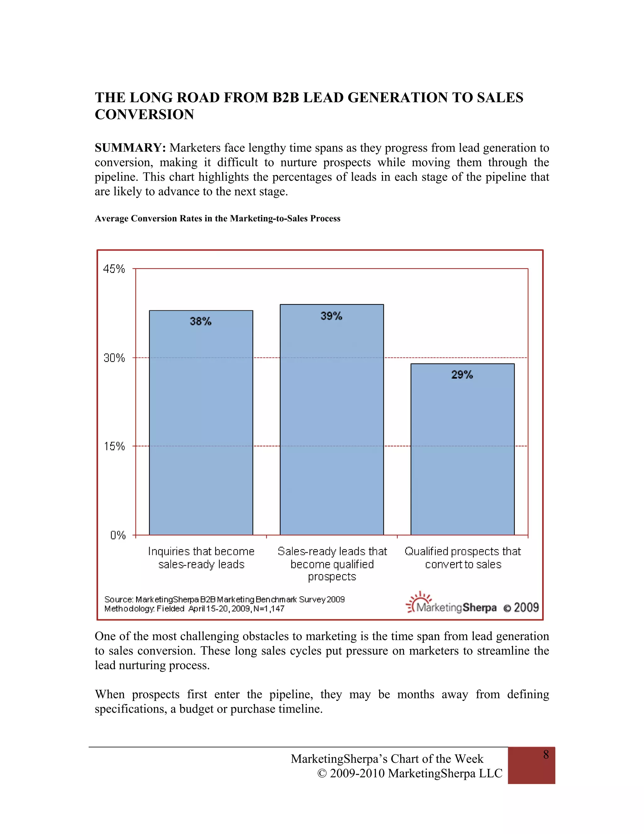 THE LONG ROAD FROM B2B LEAD GENERATION TO SALES
CONVERSION

SUMMARY: Marketers face lengthy time spans as they progress from lead generation to
conversion, making it difficult to nurture prospects while moving them through the
pipeline. This chart highlights the percentages of leads in each stage of the pipeline that
are likely to advance to the next stage.

Average Conversion Rates in the Marketing-to-Sales Process




One of the most challenging obstacles to marketing is the time span from lead generation
to sales conversion. These long sales cycles put pressure on marketers to streamline the
lead nurturing process.

When prospects first enter the pipeline, they may be months away from defining
specifications, a budget or purchase timeline.


                                              MarketingSherpa’s Chart of the Week        8
                                                  © 2009-2010 MarketingSherpa LLC
 