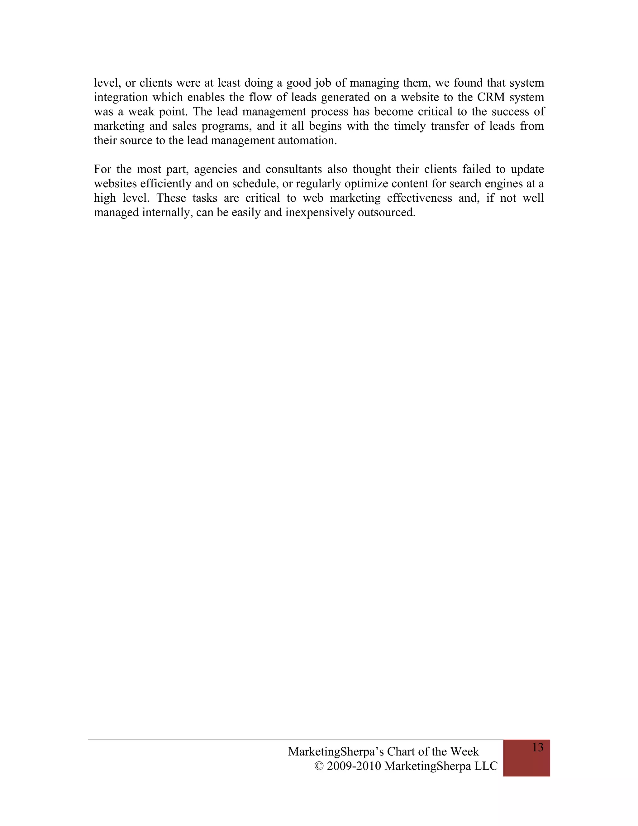 level, or clients were at least doing a good job of managing them, we found that system
integration which enables the flow of leads generated on a website to the CRM system
was a weak point. The lead management process has become critical to the success of
marketing and sales programs, and it all begins with the timely transfer of leads from
their source to the lead management automation.

For the most part, agencies and consultants also thought their clients failed to update
websites efficiently and on schedule, or regularly optimize content for search engines at a
high level. These tasks are critical to web marketing effectiveness and, if not well
managed internally, can be easily and inexpensively outsourced.




                                       MarketingSherpa’s Chart of the Week              13
                                           © 2009-2010 MarketingSherpa LLC
 