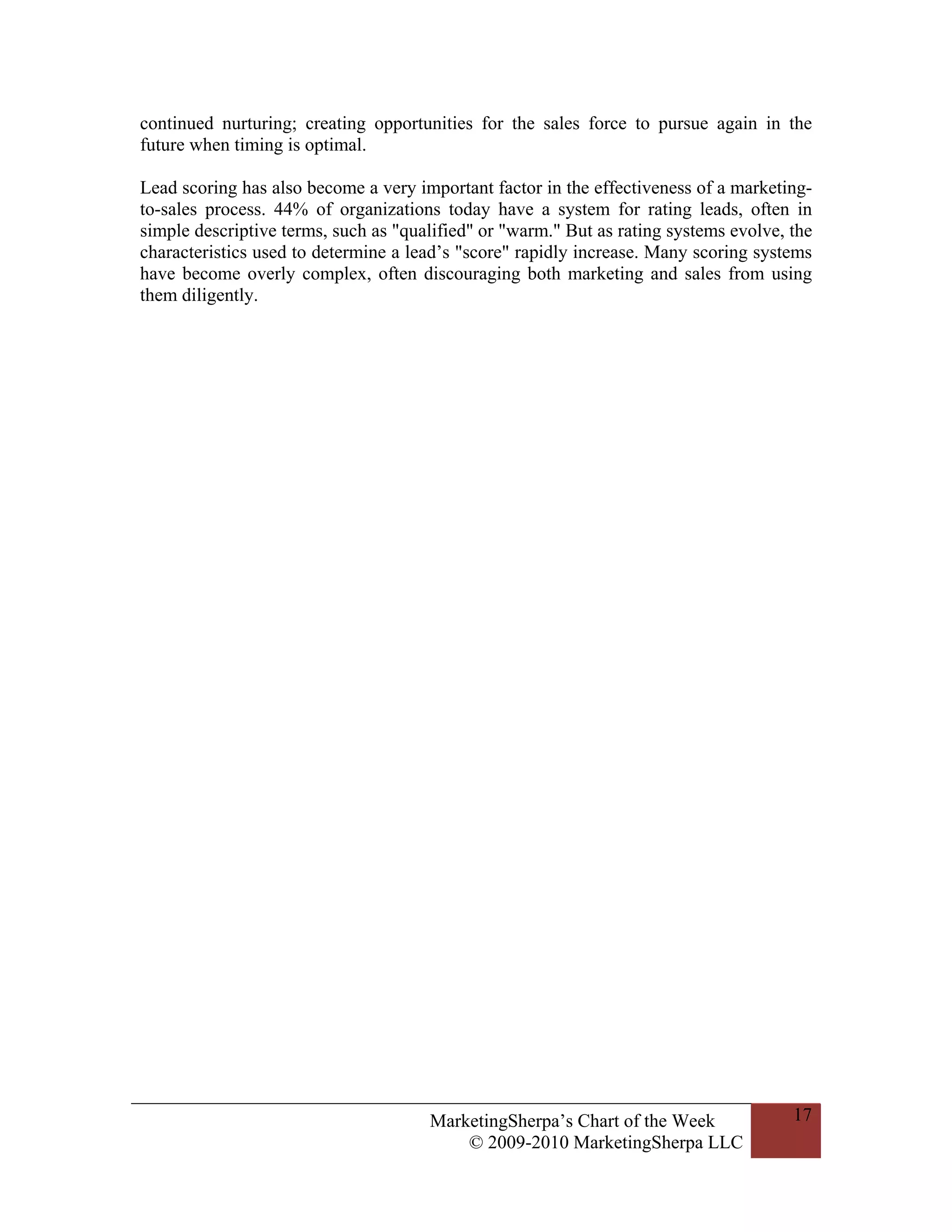 continued nurturing; creating opportunities for the sales force to pursue again in the
future when timing is optimal.

Lead scoring has also become a very important factor in the effectiveness of a marketing-
to-sales process. 44% of organizations today have a system for rating leads, often in
simple descriptive terms, such as "qualified" or "warm." But as rating systems evolve, the
characteristics used to determine a lead’s "score" rapidly increase. Many scoring systems
have become overly complex, often discouraging both marketing and sales from using
them diligently.




                                      MarketingSherpa’s Chart of the Week              17
                                          © 2009-2010 MarketingSherpa LLC
 