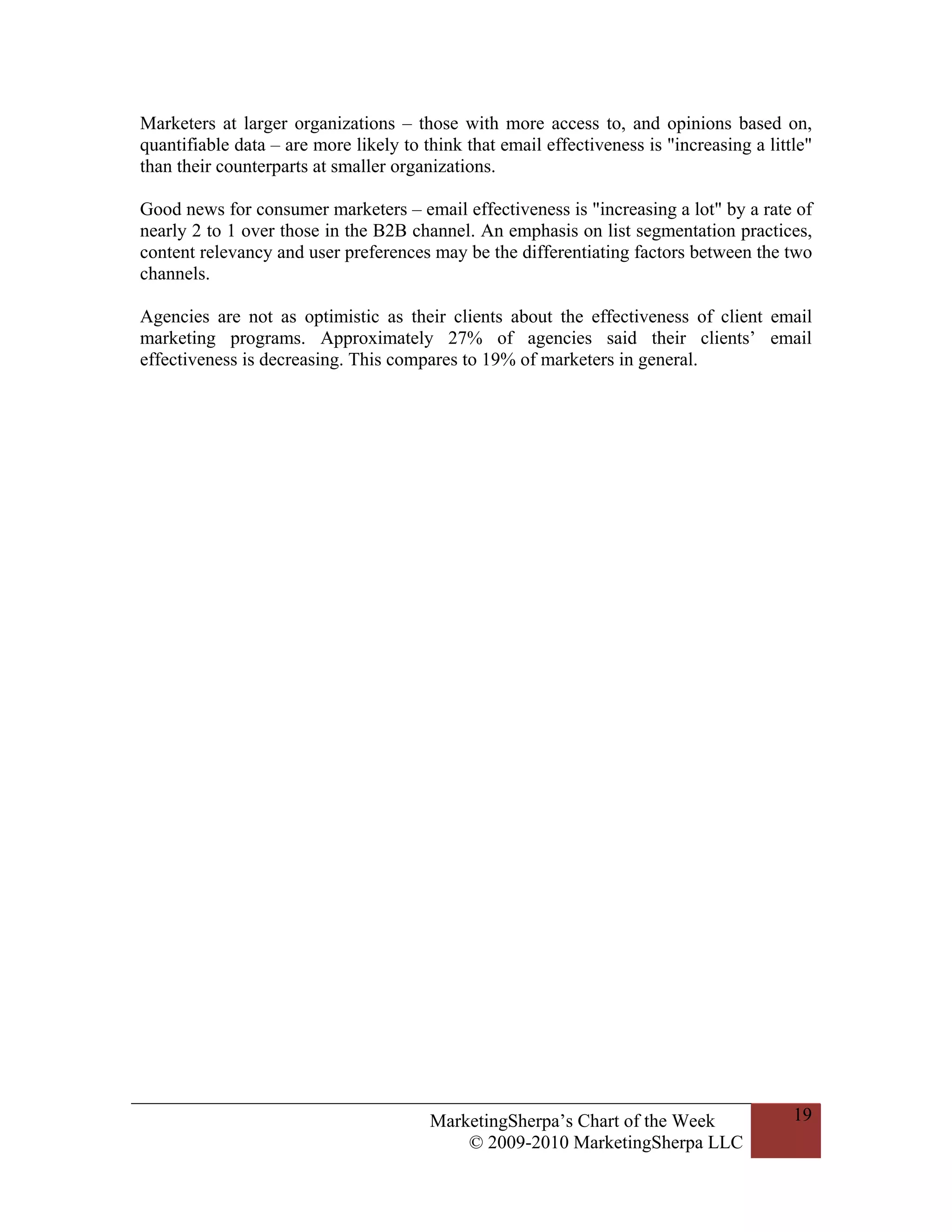 Marketers at larger organizations – those with more access to, and opinions based on,
quantifiable data – are more likely to think that email effectiveness is "increasing a little"
than their counterparts at smaller organizations.

Good news for consumer marketers – email effectiveness is "increasing a lot" by a rate of
nearly 2 to 1 over those in the B2B channel. An emphasis on list segmentation practices,
content relevancy and user preferences may be the differentiating factors between the two
channels.

Agencies are not as optimistic as their clients about the effectiveness of client email
marketing programs. Approximately 27% of agencies said their clients’ email
effectiveness is decreasing. This compares to 19% of marketers in general.




                                        MarketingSherpa’s Chart of the Week                19
                                            © 2009-2010 MarketingSherpa LLC
 