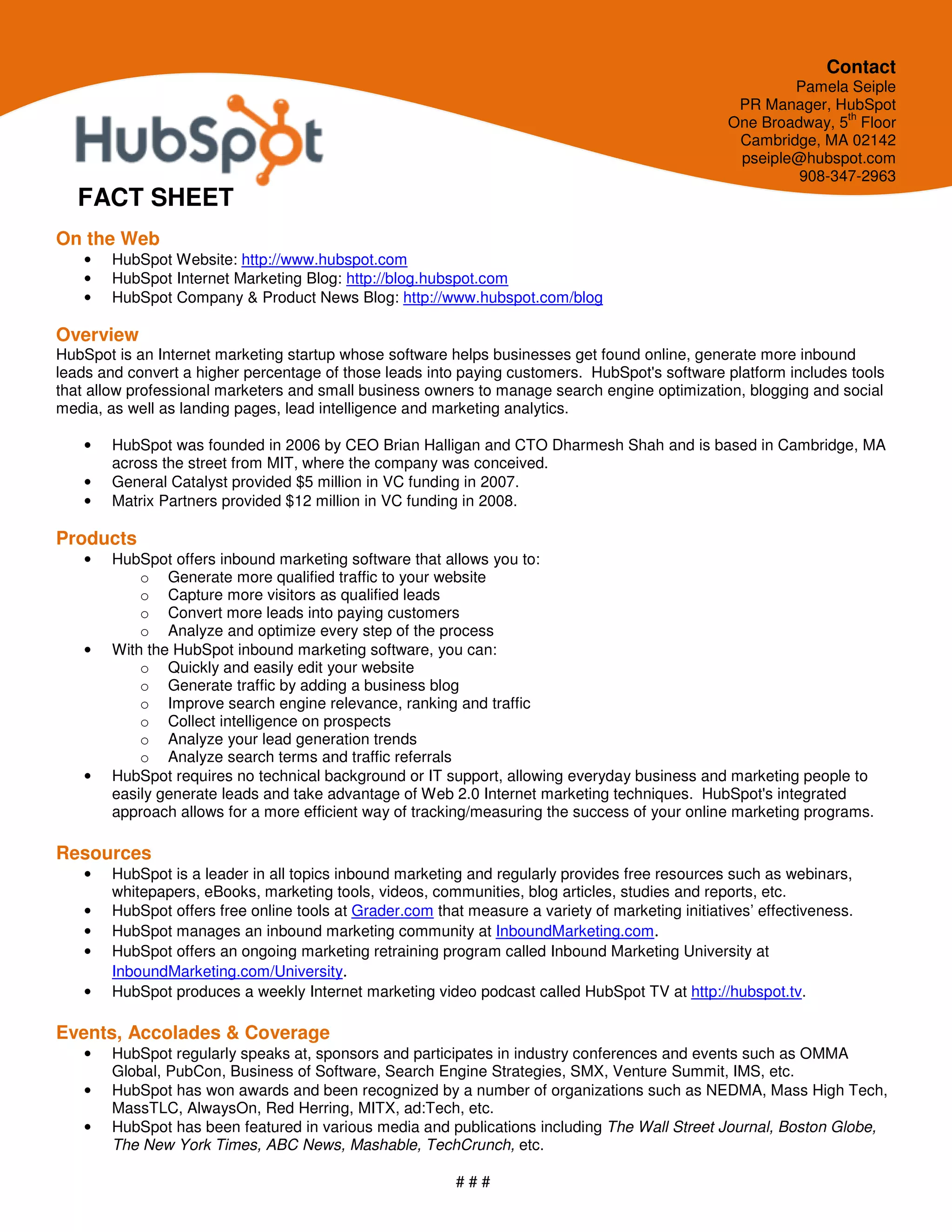 Contact
                                                                                                          Pamela Seiple
                                                                                                   PR Manager, HubSpot
                                                                                                                 th
                                                                                                  One Broadway, 5 Floor
                                                                                                   Cambridge, MA 02142
                                                                                                   pseiple@hubspot.com
                                                                                                           908-347-2963
   FACT SHEET
On the Web
   •   HubSpot Website: http://www.hubspot.com
   •   HubSpot Internet Marketing Blog: http://blog.hubspot.com
   •   HubSpot Company & Product News Blog: http://www.hubspot.com/blog

Overview
HubSpot is an Internet marketing startup whose software helps businesses get found online, generate more inbound
leads and convert a higher percentage of those leads into paying customers. HubSpot's software platform includes tools
that allow professional marketers and small business owners to manage search engine optimization, blogging and social
media, as well as landing pages, lead intelligence and marketing analytics.

   •   HubSpot was founded in 2006 by CEO Brian Halligan and CTO Dharmesh Shah and is based in Cambridge, MA
       across the street from MIT, where the company was conceived.
   •   General Catalyst provided $5 million in VC funding in 2007.
   •   Matrix Partners provided $12 million in VC funding in 2008.

Products
   •   HubSpot offers inbound marketing software that allows you to:
           o Generate more qualified traffic to your website
           o Capture more visitors as qualified leads
           o Convert more leads into paying customers
           o Analyze and optimize every step of the process
   •   With the HubSpot inbound marketing software, you can:
           o Quickly and easily edit your website
           o Generate traffic by adding a business blog
           o Improve search engine relevance, ranking and traffic
           o Collect intelligence on prospects
           o Analyze your lead generation trends
           o Analyze search terms and traffic referrals
   •   HubSpot requires no technical background or IT support, allowing everyday business and marketing people to
       easily generate leads and take advantage of Web 2.0 Internet marketing techniques. HubSpot's integrated
       approach allows for a more efficient way of tracking/measuring the success of your online marketing programs.

Resources
   •   HubSpot is a leader in all topics inbound marketing and regularly provides free resources such as webinars,
       whitepapers, eBooks, marketing tools, videos, communities, blog articles, studies and reports, etc.
   •   HubSpot offers free online tools at Grader.com that measure a variety of marketing initiatives’ effectiveness.
   •   HubSpot manages an inbound marketing community at InboundMarketing.com.
   •   HubSpot offers an ongoing marketing retraining program called Inbound Marketing University at
       InboundMarketing.com/University.
   •   HubSpot produces a weekly Internet marketing video podcast called HubSpot TV at http://hubspot.tv.

Events, Accolades & Coverage
   •   HubSpot regularly speaks at, sponsors and participates in industry conferences and events such as OMMA
       Global, PubCon, Business of Software, Search Engine Strategies, SMX, Venture Summit, IMS, etc.
   •   HubSpot has won awards and been recognized by a number of organizations such as NEDMA, Mass High Tech,
       MassTLC, AlwaysOn, Red Herring, MITX, ad:Tech, etc.
   •   HubSpot has been featured in various media and publications including The Wall Street Journal, Boston Globe,
       The New York Times, ABC News, Mashable, TechCrunch, etc.

                                                          ###
 