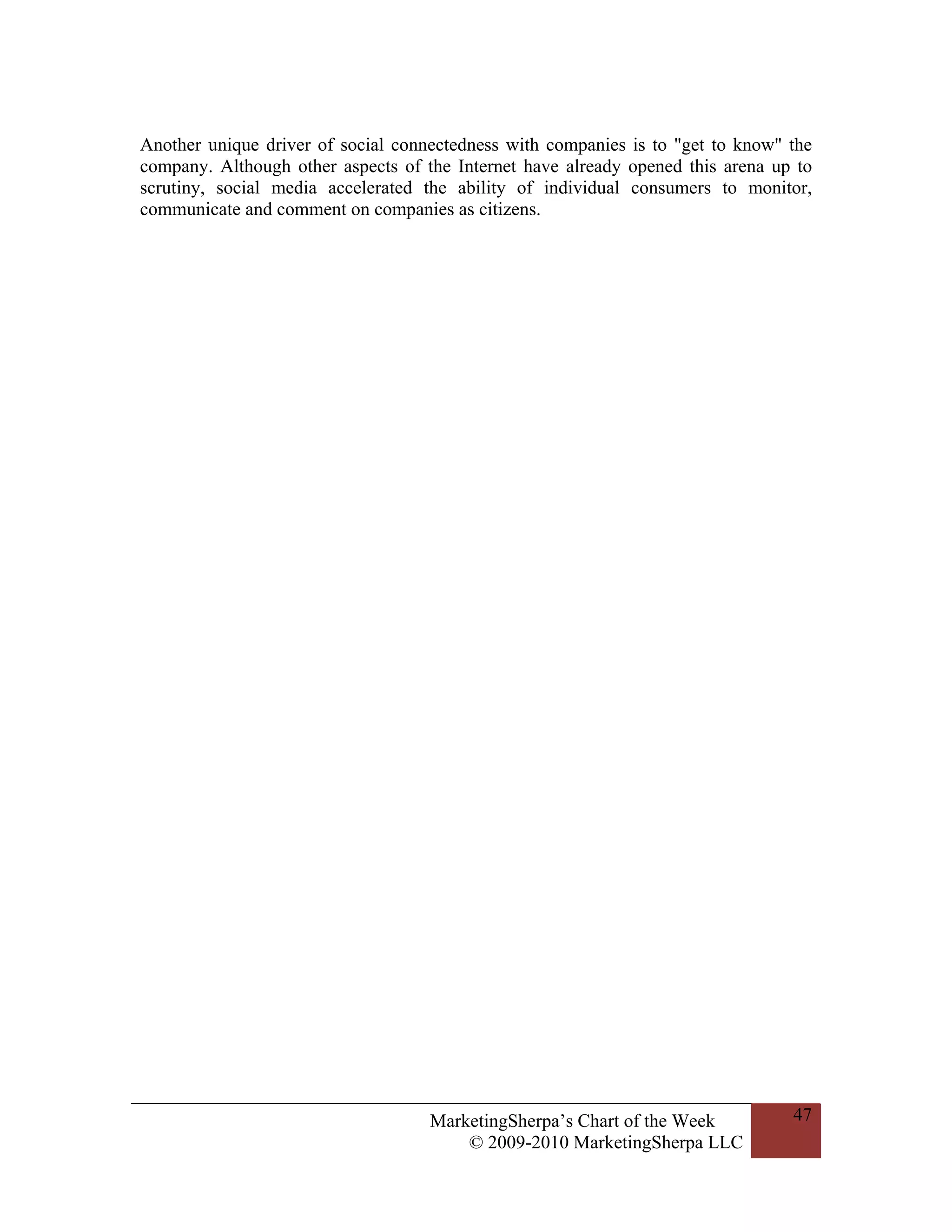 Another unique driver of social connectedness with companies is to "get to know" the
company. Although other aspects of the Internet have already opened this arena up to
scrutiny, social media accelerated the ability of individual consumers to monitor,
communicate and comment on companies as citizens.




                                    MarketingSherpa’s Chart of the Week          47
                                        © 2009-2010 MarketingSherpa LLC
 