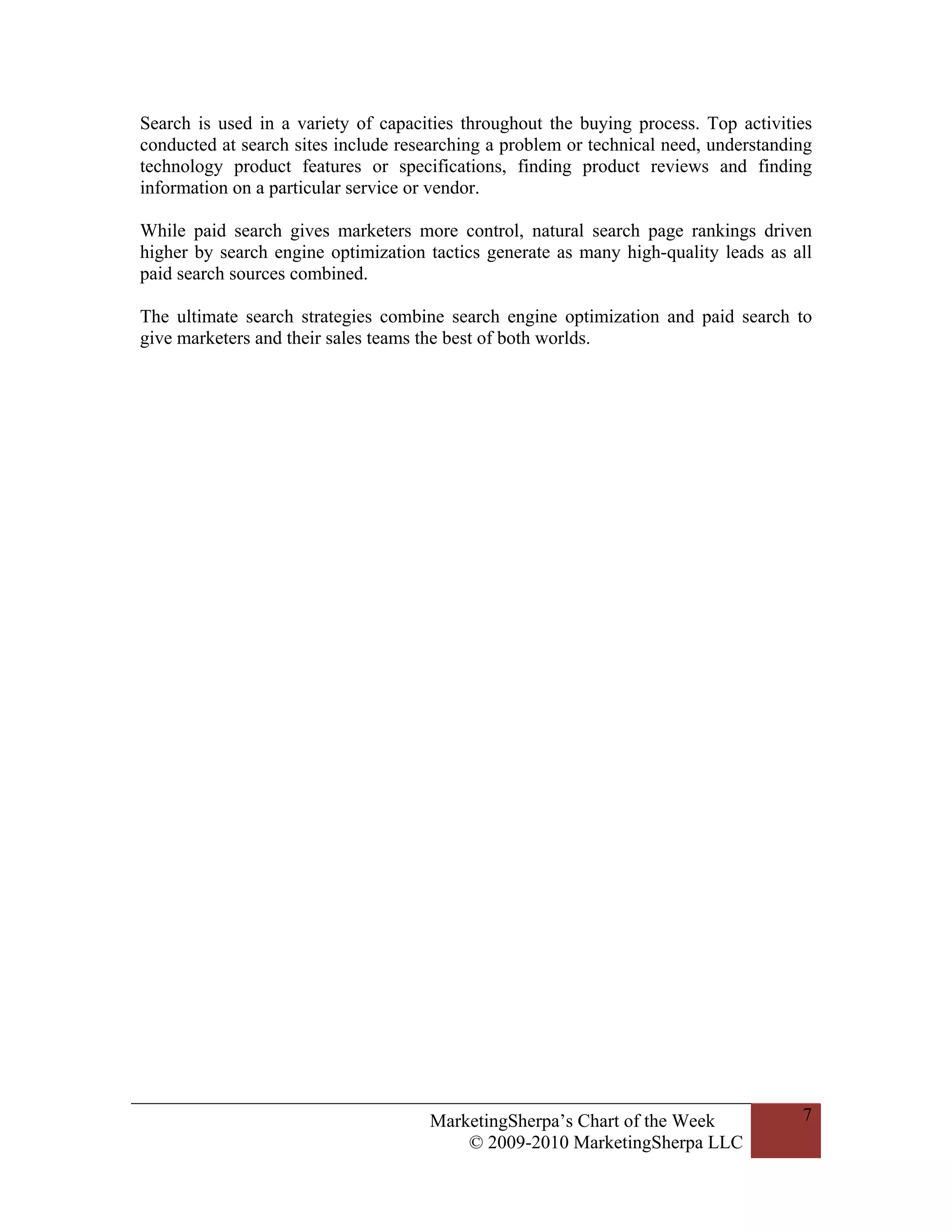 Search is used in a variety of capacities throughout the buying process. Top activities
conducted at search sites include researching a problem or technical need, understanding
technology product features or specifications, finding product reviews and finding
information on a particular service or vendor.

While paid search gives marketers more control, natural search page rankings driven
higher by search engine optimization tactics generate as many high-quality leads as all
paid search sources combined.

The ultimate search strategies combine search engine optimization and paid search to
give marketers and their sales teams the best of both worlds.




                                     MarketingSherpa’s Chart of the Week              7
                                         © 2009-2010 MarketingSherpa LLC
 