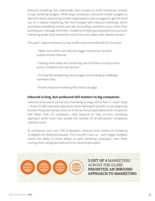 State of Inbound | 2015 11
Inbound marketing has traditionally been touted as small companies’ answer
to big marketing budgets. While large companies command sizable budgets to
spend on flashy advertising, smaller organizations have struggled to get the word
out on a relative shoestring. But that changed with inbound marketing, which
prioritizes compelling content over ads, and pulling customers to you rather than
pushing your message onto them. Suddenly the little guy possessed just as much
marketing power (and sometimes more) than their peers with deeper pockets.
This year’s State of Inbound survey reaffirmed and reinforced this storyline:
	 • SMBs more often use inbound; bigger companies use both 		
	 outbound and inbound.
	 • Getting more leads and converting more of them is a top priority 	
	 across company sizes and sectors.
	 • Proving ROI and getting more budget are the leading challenges 	
	 marketers face.
	 • Proven inbound marketing ROI unlocks budget.
Inbound is king, but outbound still matters to big companies
Inbound continues to be the core marketing strategy of the “lean ‘n’ mean” shop
-- those 25-200 employee operations either fighting for growth, or just beginning
to enter the growth phase. Over six times as many respondents from companies
with fewer than 25 employees cited inbound as their primary marketing
approach, while more than double the number of 26-200-person companies
cited the same.
At companies with over 200 employees, inbound and outbound marketing
strategies are deployed equally. This shouldn’t stun us -- with bigger budgets
comes the ability to throw dollars at paid marketing campaigns, even while
running them alongside tried-and-true inbound principles.
 