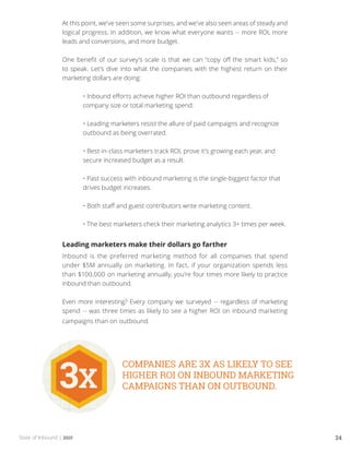 State of Inbound | 2015 24
At this point, we’ve seen some surprises, and we’ve also seen areas of steady and
logical progress. In addition, we know what everyone wants -- more ROI, more
leads and conversions, and more budget.
One benefit of our survey’s scale is that we can “copy off the smart kids,” so
to speak. Let’s dive into what the companies with the highest return on their
marketing dollars are doing:
	 • Inbound efforts achieve higher ROI than outbound regardless of 	
	 company size or total marketing spend.
	
	 • Leading marketers resist the allure of paid campaigns and recognize 	
	 outbound as being overrated.
	
	 • Best-in-class marketers track ROI, prove it’s growing each year, and 	
	 secure increased budget as a result.
	
	 • Past success with inbound marketing is the single-biggest factor that 	
	 drives budget increases.
	
	 • Both staff and guest contributors write marketing content.
	
	 • The best marketers check their marketing analytics 3+ times per week.
Leading marketers make their dollars go farther
Inbound is the preferred marketing method for all companies that spend
under $5M annually on marketing. In fact, if your organization spends less
than $100,000 on marketing annually, you’re four times more likely to practice
inbound than outbound.
Even more interesting? Every company we surveyed -- regardless of marketing
spend -- was three times as likely to see a higher ROI on inbound marketing
campaigns than on outbound.
 