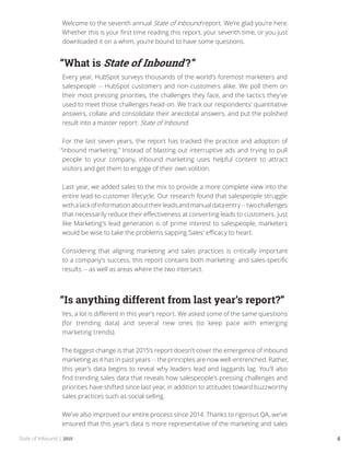 State of Inbound | 2015 4
Welcome to the seventh annual State of Inbound report. We’re glad you’re here.
Whether this is your first time reading this report, your seventh time, or you just
downloaded it on a whim, you’re bound to have some questions.
“What is State of Inbound ?”
Every year, HubSpot surveys thousands of the world’s foremost marketers and
salespeople -- HubSpot customers and non-customers alike. We poll them on
their most pressing priorities, the challenges they face, and the tactics they’ve
used to meet those challenges head-on. We track our respondents’ quantitative
answers, collate and consolidate their anecdotal answers, and put the polished
result into a master report: State of Inbound.
For the last seven years, the report has tracked the practice and adoption of
“inbound marketing.” Instead of blasting out interruptive ads and trying to pull
people to your company, inbound marketing uses helpful content to attract
visitors and get them to engage of their own volition.
Last year, we added sales to the mix to provide a more complete view into the
entire lead-to-customer lifecycle. Our research found that salespeople struggle
withalackofinformationabouttheirleadsandmanualdataentry--twochallenges
that necessarily reduce their effectiveness at converting leads to customers. Just
like Marketing’s lead generation is of prime interest to salespeople, marketers
would be wise to take the problems sapping Sales’ efficacy to heart.
Considering that aligning marketing and sales practices is critically important
to a company’s success, this report contains both marketing- and sales-specific
results -- as well as areas where the two intersect.
“Is anything different from last year’s report?”
Yes, a lot is different in this year’s report. We asked some of the same questions
(for trending data) and several new ones (to keep pace with emerging
marketing trends).
The biggest change is that 2015’s report doesn’t cover the emergence of inbound
marketing as it has in past years -- the principles are now well-entrenched. Rather,
this year’s data begins to reveal why leaders lead and laggards lag. You’ll also
find trending sales data that reveals how salespeople’s pressing challenges and
priorities have shifted since last year, in addition to attitudes toward buzzworthy
sales practices such as social selling.
We’ve also improved our entire process since 2014. Thanks to rigorous QA, we’ve
ensured that this year’s data is more representative of the marketing and sales
 