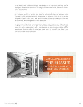 State of Inbound | 2015 67
While executives identify manager non-adoption as the most pressing hurdle,
managers themselves report lack of integration with other tools, with manual data
entry close behind.
At the lowest level, the number one issue for salespeople was manual data entry.
Considering that reps are primarily responsible for data entry, this is not surprising.
However, manual data entry was also the most pressing challenge at the VP/
director level, which might raise some eyebrows.
Keeping in mind the high ranking of manual data entry at three out of four levels
within the sales organization, sales teams would be wise to either adopt a CRM
with more streamlined and automatic data entry, or simplify the data input
process in their existing system.
 