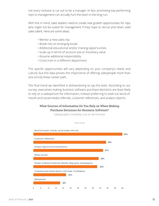 State of Inbound | 2015 71
not every rockstar is cut out to be a manager. In fact, promoting top-performing
reps to management can actually hurt the team in the long run.
With this in mind, sales leaders need to create new growth opportunities for reps
who might not be suited for management if they hope to recruit and retain solid
sales talent. Here are some ideas:
	 • Mentor a new sales rep
	 • Break into an emerging locale
	 • Additional educational and/or training opportunities
	 • Scale up in terms of account size or monetary value
	 • Assume additional responsibility
	 • Cross-train in a different department
The specific opportunities will vary depending on your company’s needs and
culture, but this data proves the importance of offering salespeople more than
one strictly linear career path.
The final trend we identified is disheartening to say the least. According to our
survey, executives making business software purchase decisions are least likely
to rely on a salesperson for information, instead preferring to seek out word-of-
mouth and social media referrals, customer references, and analyst reports.
What Sources of Information Do You Rely on When Making
Purchase Decisions for Business Software?
Salespeople’s credibility is at an all-time low
Executive
 