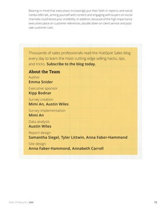 State of Inbound | 2015 72
Bearing in mind that executives increasingly put their faith in reports and social
media referrals, arming yourself with content and engaging with buyers on social
channels could boost your credibility. In addition, because of the high importance
executives place on customer references, double down on client service and post-
sale customer care.
Thousands of sales professionals read the HubSpot Sales blog
every day to learn the most cutting-edge selling hacks, tips,
and tricks. Subscribe to the blog today.
About the Team
Author
Emma Snider
Executive sponsor
Kipp Bodnar
Survey creation
Mimi An, Austin Wiles
Survey implementation
Mimi An
Data analysis
Austin Wiles
Report design
Samantha Siegel, Tyler Littwin, Anna Faber-Hammond
Site design
Anna Faber-Hammond, Annabeth Carroll
 