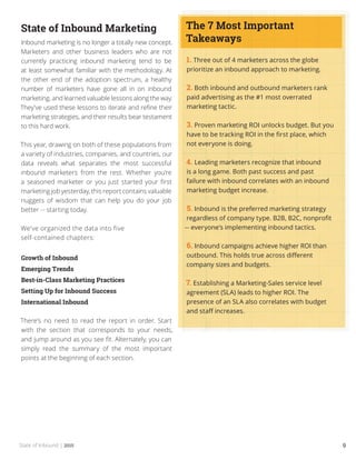 State of Inbound | 2015 9
State of Inbound Marketing
Inbound marketing is no longer a totally new concept.
Marketers and other business leaders who are not
currently practicing inbound marketing tend to be
at least somewhat familiar with the methodology. At
the other end of the adoption spectrum, a healthy
number of marketers have gone all in on inbound
marketing, and learned valuable lessons along the way.
They’ve used these lessons to iterate and refine their
marketing strategies, and their results bear testament
to this hard work.
This year, drawing on both of these populations from
a variety of industries, companies, and countries, our
data reveals what separates the most successful
inbound marketers from the rest. Whether you’re
a seasoned marketer or you just started your first
marketing job yesterday, this report contains valuable
nuggets of wisdom that can help you do your job
better -- starting today.
We’ve organized the data into five
self-contained chapters:
Growth of Inbound
Emerging Trends
Best-in-Class Marketing Practices
Setting Up for Inbound Success
International Inbound
There’s no need to read the report in order. Start
with the section that corresponds to your needs,
and jump around as you see fit. Alternately, you can
simply read the summary of the most important
points at the beginning of each section.
1. Three out of 4 marketers across the globe
prioritize an inbound approach to marketing.
2. Both inbound and outbound marketers rank
paid advertising as the #1 most overrated
marketing tactic.
3. Proven marketing ROI unlocks budget. But you
have to be tracking ROI in the first place, which
not everyone is doing.
4. Leading marketers recognize that inbound
is a long game. Both past success and past
failure with inbound correlates with an inbound
marketing budget increase.
5. Inbound is the preferred marketing strategy
regardless of company type. B2B, B2C, nonprofit
-- everyone’s implementing inbound tactics.
6. Inbound campaigns achieve higher ROI than
outbound. This holds true across different
company sizes and budgets.
7. Establishing a Marketing-Sales service level
agreement (SLA) leads to higher ROI. The
presence of an SLA also correlates with budget
and staff increases.
The 7 Most Important
Takeaways
 
