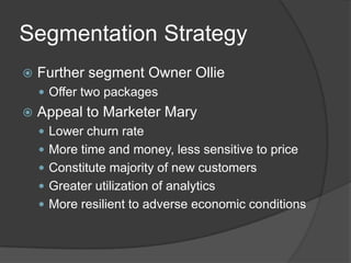 Segmentation Strategy


Further segment Owner Ollie
 Offer two packages



Appeal to Marketer Mary
 Lower churn rate

 More time and money, less sensitive to price
 Constitute majority of new customers
 Greater utilization of analytics
 More resilient to adverse economic conditions

 