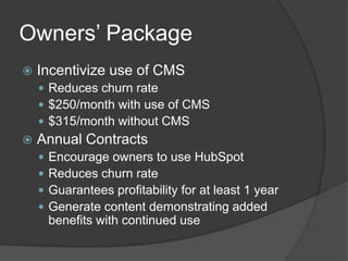 Owners’ Package


Incentivize use of CMS
 Reduces churn rate
 $250/month with use of CMS
 $315/month without CMS



Annual Contracts





Encourage owners to use HubSpot
Reduces churn rate
Guarantees profitability for at least 1 year
Generate content demonstrating added
benefits with continued use

 