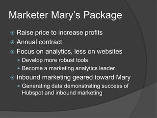 Marketer Mary’s Package
Raise price to increase profits
 Annual contract
 Focus on analytics, less on websites


 Develop more robust tools

 Become a marketing analytics leader



Inbound marketing geared toward Mary
 Generating data demonstrating success of

Hubspot and inbound marketing

 
