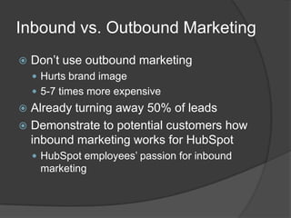 Inbound vs. Outbound Marketing


Don’t use outbound marketing
 Hurts brand image
 5-7 times more expensive

Already turning away 50% of leads
 Demonstrate to potential customers how
inbound marketing works for HubSpot


 HubSpot employees’ passion for inbound

marketing

 