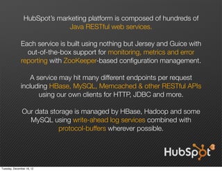 HubSpot’s marketing platform is composed of hundreds of
                             Java RESTful web services.

              Each service is built using nothing but Jersey and Guice with
                out-of-the-box support for monitoring, metrics and error
              reporting with ZooKeeper-based conﬁguration management.

                 A service may hit many different endpoints per request
              including HBase, MySQL, Memcached & other RESTful APIs
                    using our own clients for HTTP, JDBC and more.

               Our data storage is managed by HBase, Hadoop and some
                 MySQL using write-ahead log services combined with
                           protocol-buffers wherever possible.




Tuesday, December 18, 12
 