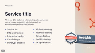 Service title
All-in-one CRM platform to help marketing, sales and service
team to increase productivity with features such as,
automation tools and grow their business.
• Service list
• Info architecture
• Interaction design
• Visual design
• Prototype creation
• All device testing
• Heatmap tracking
• Remote testing
• Usability testing
• UX optimization
What we offer
 