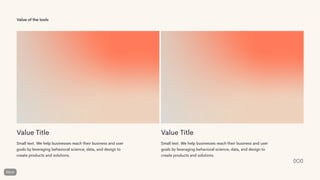 Value of the tools
Value Title
Small text. We help businesses reach their business and user
goals by leveraging behavioral science, data, and design to
create products and solutions.
Value Title
Small text. We help businesses reach their business and user
goals by leveraging behavioral science, data, and design to
create products and solutions.
 
