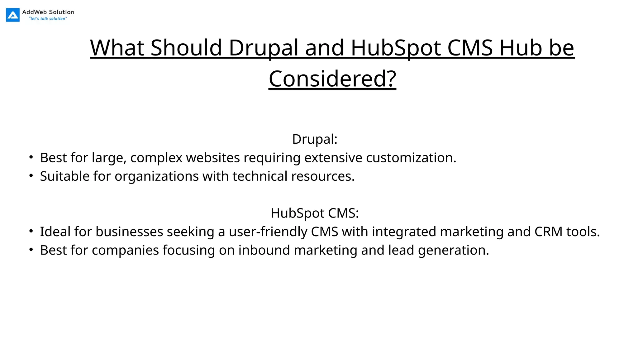 Drupal:
• Best for large, complex websites requiring extensive customization.
• Suitable for organizations with technical resources.
HubSpot CMS:
• Ideal for businesses seeking a user-friendly CMS with integrated marketing and CRM tools.
• Best for companies focusing on inbound marketing and lead generation.
What Should Drupal and HubSpot CMS Hub be
Considered?
 