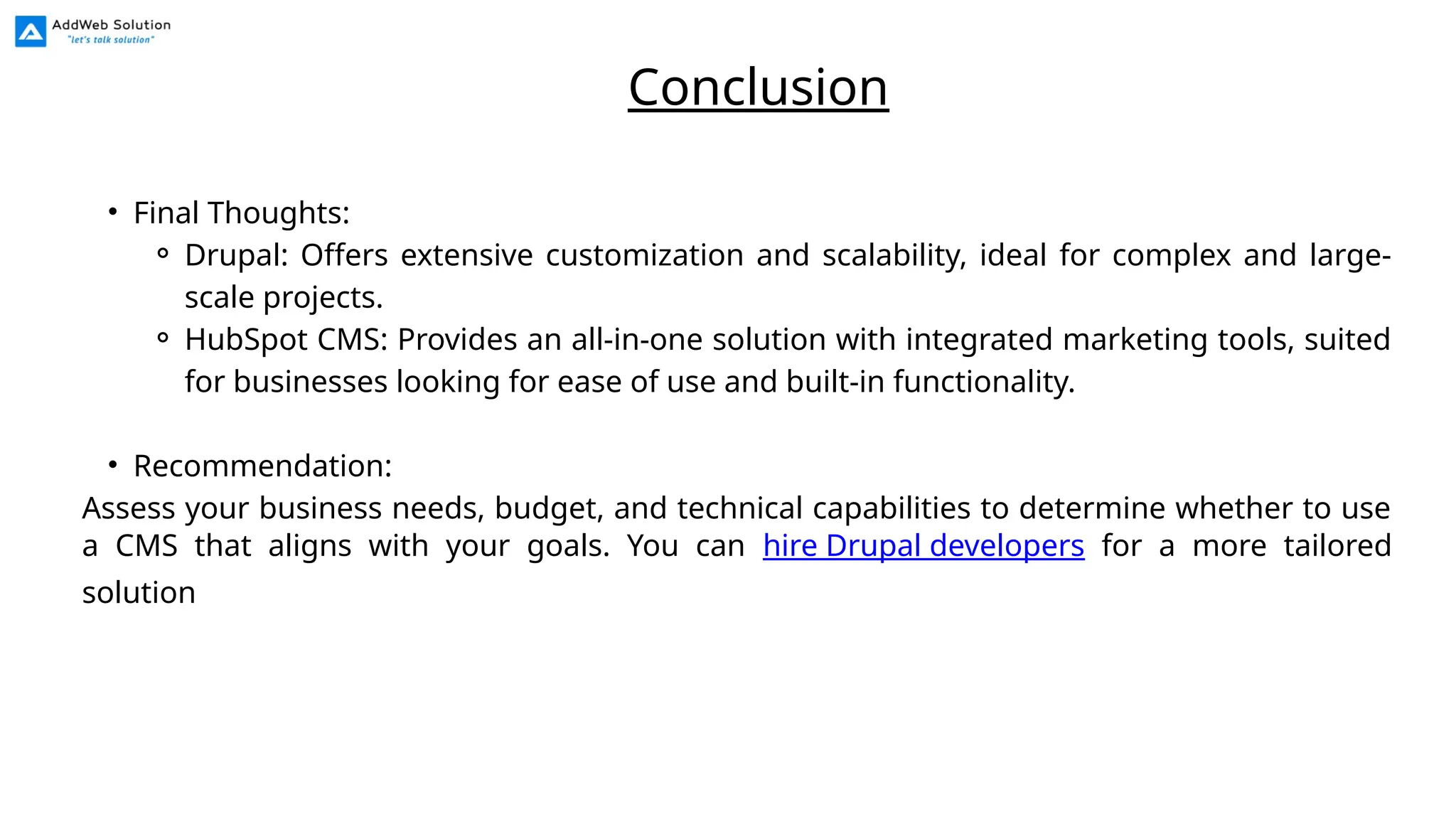 • Final Thoughts:
⚬ Drupal: Offers extensive customization and scalability, ideal for complex and large-
scale projects.
⚬ HubSpot CMS: Provides an all-in-one solution with integrated marketing tools, suited
for businesses looking for ease of use and built-in functionality.
• Recommendation:
Assess your business needs, budget, and technical capabilities to determine whether to use
a CMS that aligns with your goals. You can hire Drupal developers for a more tailored
solution
Conclusion
 