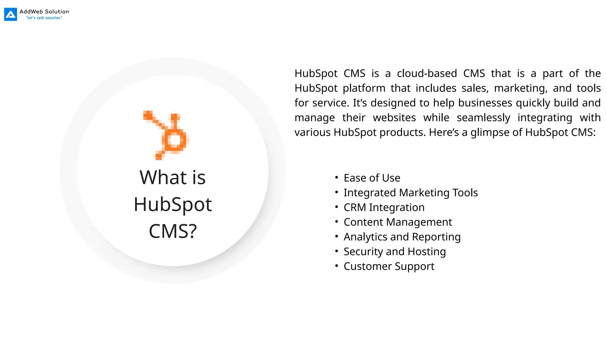 What is
HubSpot
CMS?
HubSpot CMS is a cloud-based CMS that is a part of the
HubSpot platform that includes sales, marketing, and tools
for service. It’s designed to help businesses quickly build and
manage their websites while seamlessly integrating with
various HubSpot products. Here’s a glimpse of HubSpot CMS:
• Ease of Use
• Integrated Marketing Tools
• CRM Integration
• Content Management
• Analytics and Reporting
• Security and Hosting
• Customer Support
 