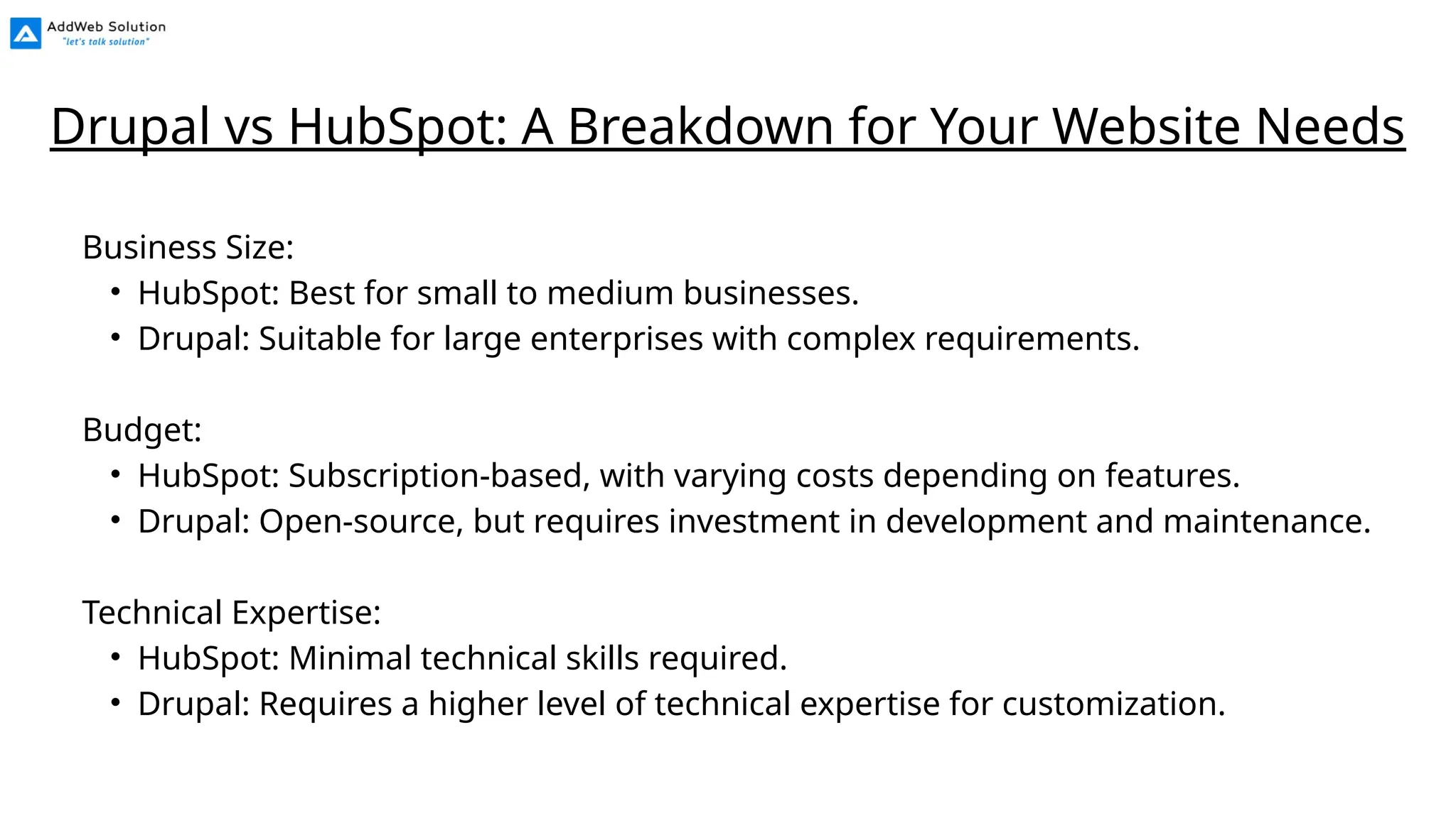 Business Size:
• HubSpot: Best for small to medium businesses.
• Drupal: Suitable for large enterprises with complex requirements.
Budget:
• HubSpot: Subscription-based, with varying costs depending on features.
• Drupal: Open-source, but requires investment in development and maintenance.
Technical Expertise:
• HubSpot: Minimal technical skills required.
• Drupal: Requires a higher level of technical expertise for customization.
Drupal vs HubSpot: A Breakdown for Your Website Needs
 