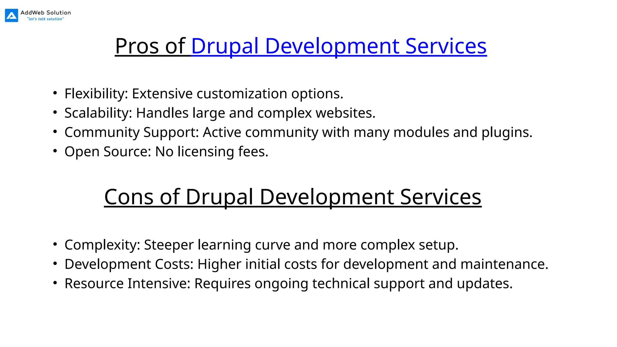 • Flexibility: Extensive customization options.
• Scalability: Handles large and complex websites.
• Community Support: Active community with many modules and plugins.
• Open Source: No licensing fees.
Pros of Drupal Development Services
• Complexity: Steeper learning curve and more complex setup.
• Development Costs: Higher initial costs for development and maintenance.
• Resource Intensive: Requires ongoing technical support and updates.
Cons of Drupal Development Services
 