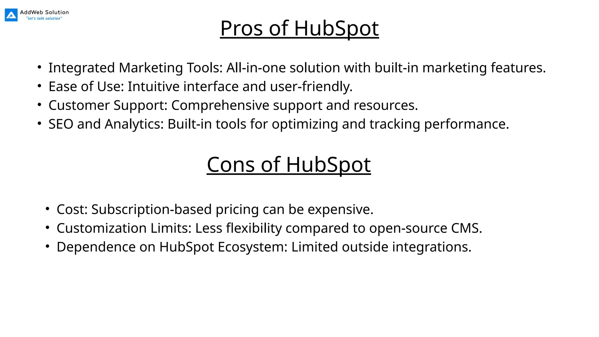 • Integrated Marketing Tools: All-in-one solution with built-in marketing features.
• Ease of Use: Intuitive interface and user-friendly.
• Customer Support: Comprehensive support and resources.
• SEO and Analytics: Built-in tools for optimizing and tracking performance.
Pros of HubSpot
• Cost: Subscription-based pricing can be expensive.
• Customization Limits: Less flexibility compared to open-source CMS.
• Dependence on HubSpot Ecosystem: Limited outside integrations.
Cons of HubSpot
 